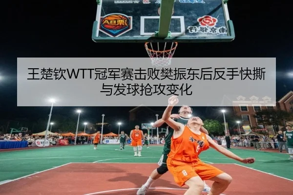 王楚钦WTT冠军赛击败樊振东后反手快撕与发球抢攻变化